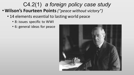 C4.2(1) a foreign policy case study Wilson’s Fourteen Points (“peace without victory”) 14 elements essential to lasting world peace 8: issues specific.