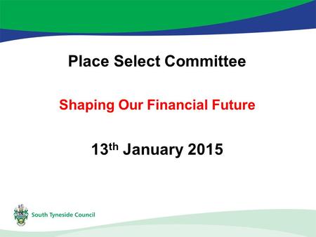 Place Select Committee Shaping Our Financial Future 13 th January 2015.