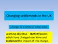 Changing settlements in the UK Changes to a variety of urban areas Learning objective – Identify places which have changed over time and explained the.