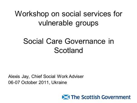 Workshop on social services for vulnerable groups Social Care Governance in Scotland Alexis Jay, Chief Social Work Adviser 06-07 October 2011, Ukraine.