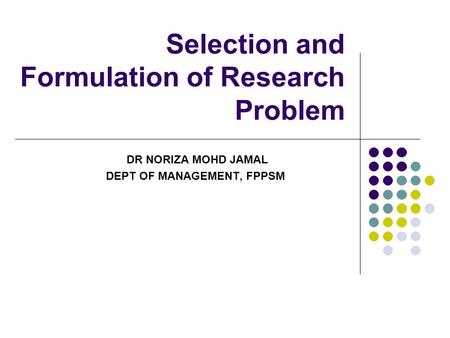 Selection and Formulation of Research Problem DR NORIZA MOHD JAMAL DEPT OF MANAGEMENT, FPPSM.