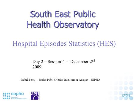 South East Public Health Observatory Hospital Episodes Statistics (HES) Isobel Perry - Senior Public Health Intelligence Analyst - SEPHO Day 2 – Session.