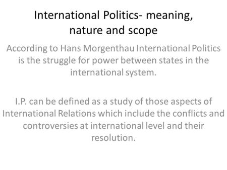 International Politics- meaning, nature and scope According to Hans Morgenthau International Politics is the struggle for power between states in the international.