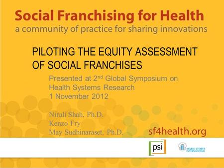 PILOTING THE EQUITY ASSESSMENT OF SOCIAL FRANCHISES Presented at 2 nd Global Symposium on Health Systems Research 1 November 2012 Nirali Shah, Ph.D. Kenzo.