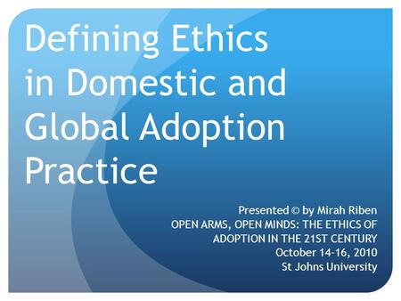 Defining Ethics in Domestic and Global Adoption Practice Presented © by Mirah Riben OPEN ARMS, OPEN MINDS: THE ETHICS OF ADOPTION IN THE 21ST CENTURY October.