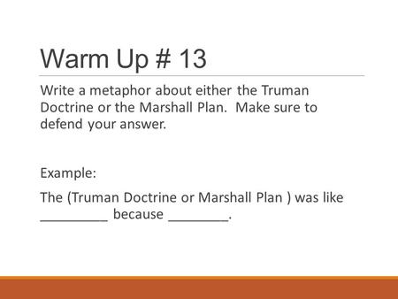 Warm Up # 13 Write a metaphor about either the Truman Doctrine or the Marshall Plan. Make sure to defend your answer. Example: The (Truman Doctrine or.