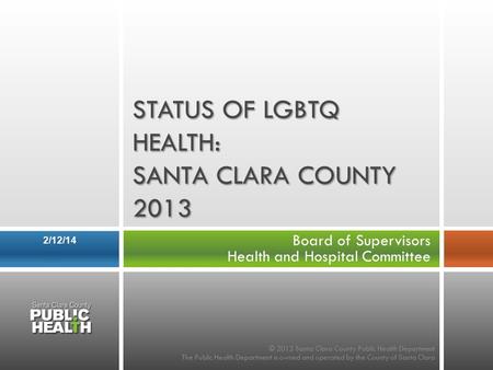Board of Supervisors Health and Hospital Committee 2/12/14 STATUS OF LGBTQ HEALTH: SANTA CLARA COUNTY 2013 © 2013 Santa Clara County Public Health Department.
