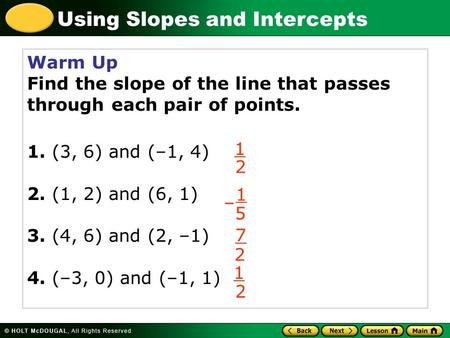 Using Slopes and Intercepts Warm Up Find the slope of the line that passes through each pair of points. 1. (3, 6) and (–1, 4) 2. (1, 2) and (6, 1) 3. (4,