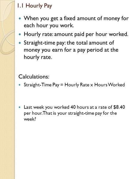 1.1 Hourly Pay When you get a fixed amount of money for each hour you work. Hourly rate: amount paid per hour worked. Straight-time pay: the total amount.
