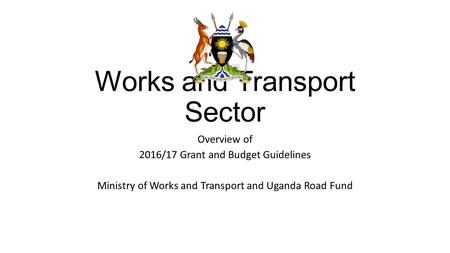 Works and Transport Sector Overview of 2016/17 Grant and Budget Guidelines Ministry of Works and Transport and Uganda Road Fund.