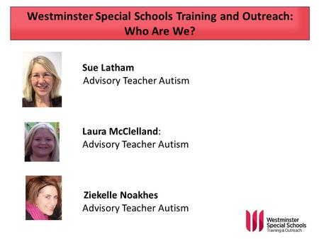 Westminster Special Schools Training and Outreach: Who Are We? Sue Latham Advisory Teacher Autism Laura McClelland: Advisory Teacher Autism Ziekelle Noakhes.