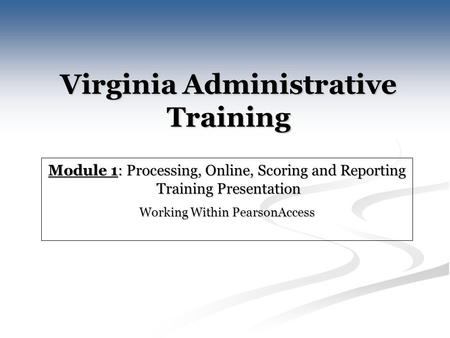 Virginia Administrative Training Module 1: Processing, Online, Scoring and Reporting Training Presentation Training Presentation Working Within PearsonAccess.