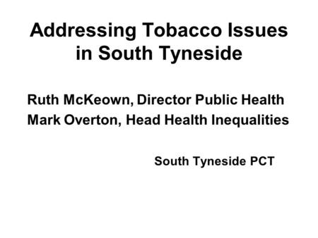 Addressing Tobacco Issues in South Tyneside Ruth McKeown, Director Public Health Mark Overton, Head Health Inequalities South Tyneside PCT.