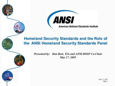 May 17, 2005 Slide 1 Presented by: Dan Bart, TIA and ANSI-HSSP Co-Chair May 17, 2005 Homeland Security Standards and the Role of the ANSI Homeland Security.