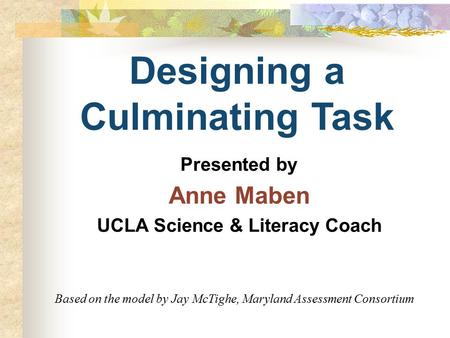 Designing a Culminating Task Presented by Anne Maben UCLA Science & Literacy Coach Based on the model by Jay McTighe, Maryland Assessment Consortium.