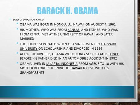 BARACK H. OBAMA EARLY LIFE/POLITICAL CAREER OBAMA WAS BORN IN HONOLULU, HAWAII ON AUGUST 4, 1961 HIS MOTHER, WHO WAS FROM KANSAS, AND FATHER, WHO WAS FROM.