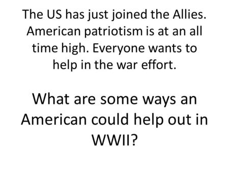 The US has just joined the Allies. American patriotism is at an all time high. Everyone wants to help in the war effort. What are some ways an American.