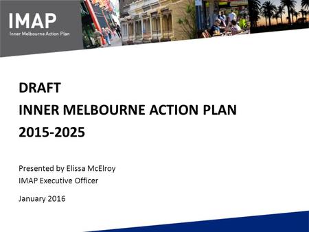 DRAFT INNER MELBOURNE ACTION PLAN 2015-2025 Presented by Elissa McElroy IMAP Executive Officer January 2016.
