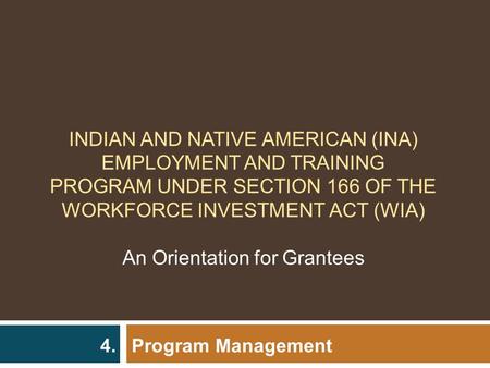 Program Management 4. INDIAN AND NATIVE AMERICAN (INA) EMPLOYMENT AND TRAINING PROGRAM UNDER SECTION 166 OF THE WORKFORCE INVESTMENT ACT (WIA) An Orientation.
