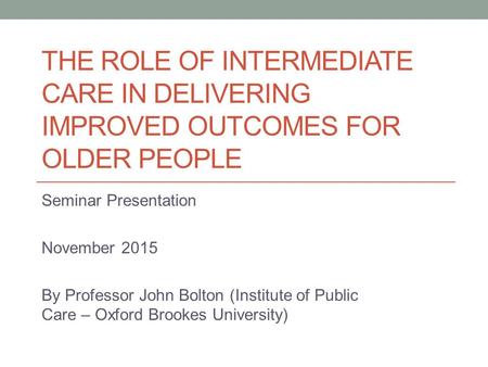 THE ROLE OF INTERMEDIATE CARE IN DELIVERING IMPROVED OUTCOMES FOR OLDER PEOPLE Seminar Presentation November 2015 By Professor John Bolton (Institute of.