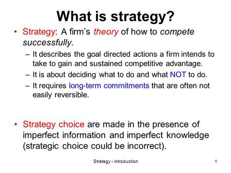 Strategy - introduction1 What is strategy? Strategy: A firm’s theory of how to compete successfully. –It describes the goal directed actions a firm intends.