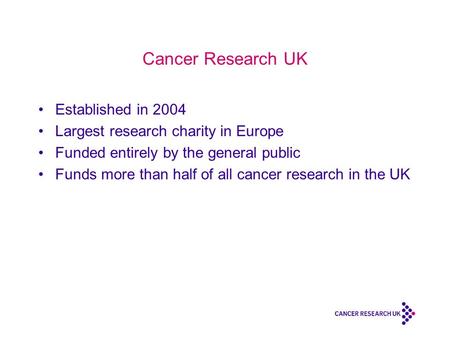 Cancer Research UK Established in 2004 Largest research charity in Europe Funded entirely by the general public Funds more than half of all cancer research.