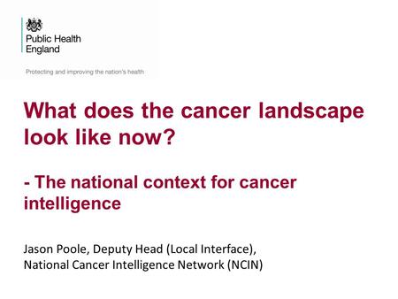 What does the cancer landscape look like now? - The national context for cancer intelligence Jason Poole, Deputy Head (Local Interface), National Cancer.