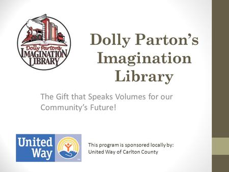 Dolly Parton’s Imagination Library The Gift that Speaks Volumes for our Community’s Future! This program is sponsored locally by: United Way of Carlton.