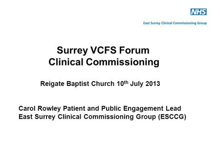 Surrey VCFS Forum Clinical Commissioning Reigate Baptist Church 10 th July 2013 Carol Rowley Patient and Public Engagement Lead East Surrey Clinical Commissioning.