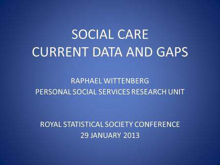 SOCIAL CARE CURRENT DATA AND GAPS RAPHAEL WITTENBERG PERSONAL SOCIAL SERVICES RESEARCH UNIT ROYAL STATISTICAL SOCIETY CONFERENCE 29 JANUARY 2013.