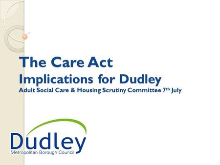 The Care Act Implications for Dudley Adult Social Care & Housing Scrutiny Committee 7 th July.