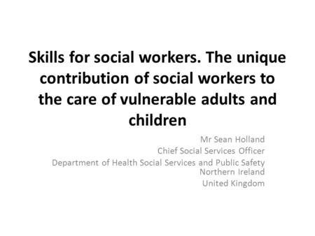 Skills for social workers. The unique contribution of social workers to the care of vulnerable adults and children Mr Sean Holland Chief Social Services.