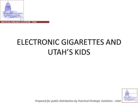 ELECTRONIC GIGARETTES AND UTAH’S KIDS Prepared for public distribution by Practical Strategic Solutions - Utah.