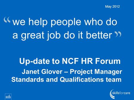 We help people who do a great job do it better Up-date to NCF HR Forum Janet Glover – Project Manager Standards and Qualifications team May 2012.