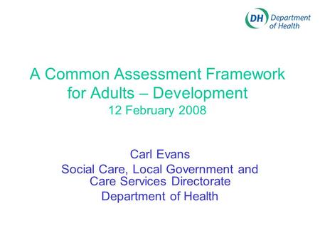 A Common Assessment Framework for Adults – Development 12 February 2008 Carl Evans Social Care, Local Government and Care Services Directorate Department.