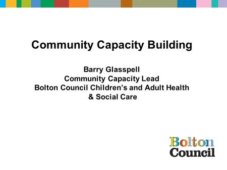 Community Capacity Building Barry Glasspell Community Capacity Lead Bolton Council Children’s and Adult Health & Social Care.