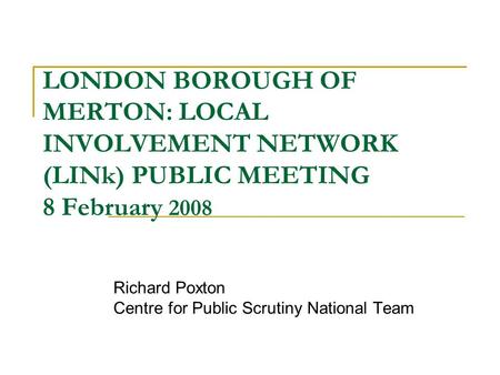 LONDON BOROUGH OF MERTON: LOCAL INVOLVEMENT NETWORK (LINk) PUBLIC MEETING 8 February 2008 Richard Poxton Centre for Public Scrutiny National Team.