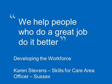 “we help people who do a great job do ti better” We help people who do a great job do it better Developing the Workforce Karen Stevens – Skills for Care.