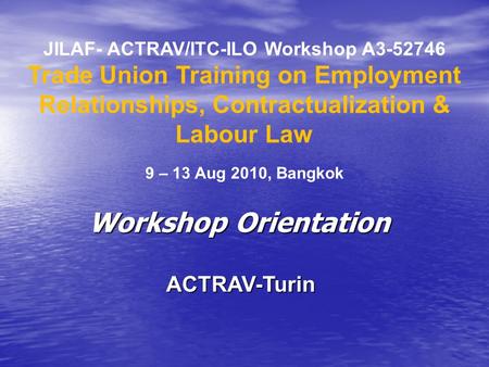 JILAF- ACTRAV/ITC-ILO Workshop A3-52746 Trade Union Training on Employment Relationships, Contractualization & Labour Law 9 – 13 Aug 2010, Bangkok ACTRAV-Turin.