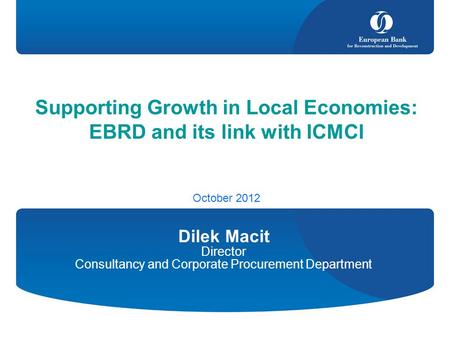 Supporting Growth in Local Economies: EBRD and its link with ICMCI October 2012 Dilek Macit Director Consultancy and Corporate Procurement Department.