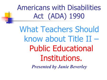 Americans with Disabilities Act (ADA) 1990 What Teachers Should know about Title II – Public Educational Institutions. Presented by Janie Beverley.