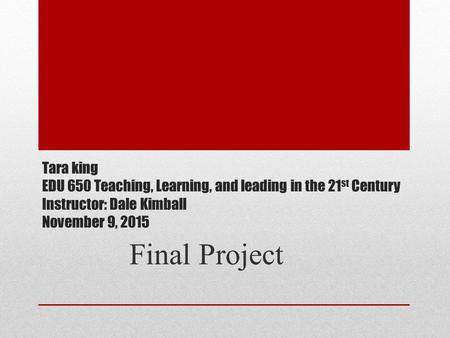 Tara king EDU 650 Teaching, Learning, and leading in the 21 st Century Instructor: Dale Kimball November 9, 2015 Final Project.
