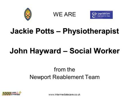 Www.intermediatecare.co.uk WE ARE Jackie Potts – Physiotherapist John Hayward – Social Worker from the Newport Reablement Team.