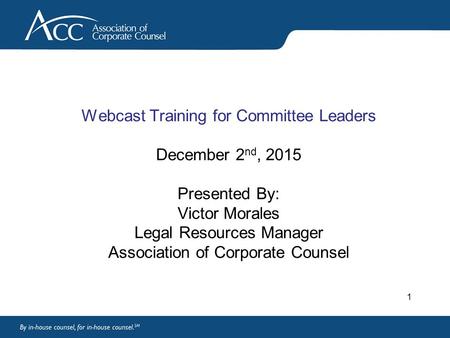 Webcast Training for Committee Leaders December 2 nd, 2015 Presented By: Victor Morales Legal Resources Manager Association of Corporate Counsel 1.