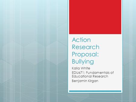 Action Research Proposal: Bullying Kaila White EDU671: Fundamentals of Educational Research Benjamin Kirgan.