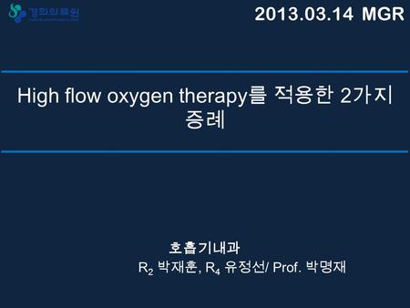High flow oxygen therapy 를 적용한 2 가지 증례 호흡기내과 R 2 박재훈, R 4 유정선 / Prof. 박명재 2013.03.14 MGR.