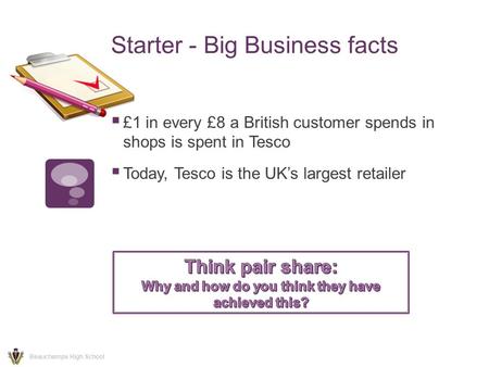 Starter - Big Business facts  £1 in every £8 a British customer spends in shops is spent in Tesco  Today, Tesco is the UK’s largest retailer Beauchamps.