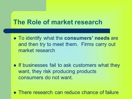The Role of market research To identify what the consumers’ needs are and then try to meet them. Firms carry out market research If businesses fail to.