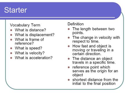 Starter Vocabulary Term What is distance? What is displacement? What is frame of reference? What is speed? What is velocity? What is acceleration? Definition.