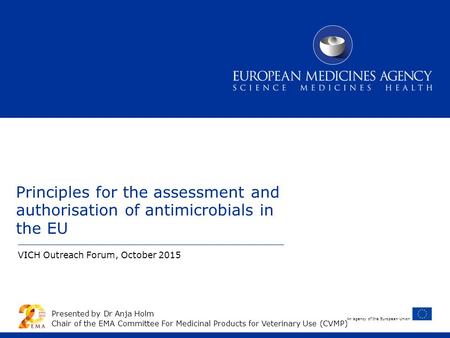 An agency of the European Union Principles for the assessment and authorisation of antimicrobials in the EU VICH Outreach Forum, October 2015 Presented.